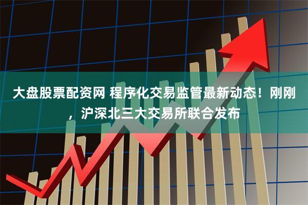 大盤股票配資網(wǎng) 程序化交易監(jiān)管最新動態(tài)！剛剛，滬深北三大交易所聯(lián)合發(fā)布