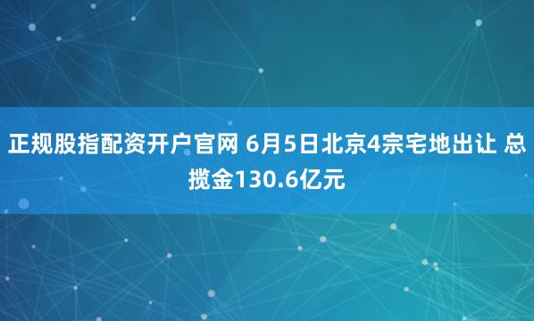 正規股指配資開戶官網 6月5日北京4宗宅地出讓 總攬金130.6億元