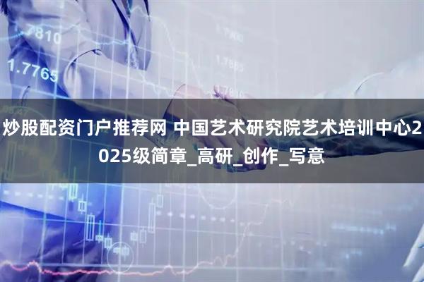 炒股配資門戶推薦網 中國藝術研究院藝術培訓中心2025級簡章_高研_創作_寫意