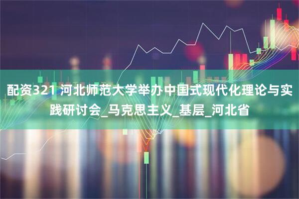 配資321 河北師范大學舉辦中國式現代化理論與實踐研討會_馬克思主義_基層_河北省