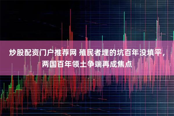 炒股配資門戶推薦網(wǎng) 殖民者埋的坑百年沒填平，兩國百年領(lǐng)土爭端再成焦點(diǎn)