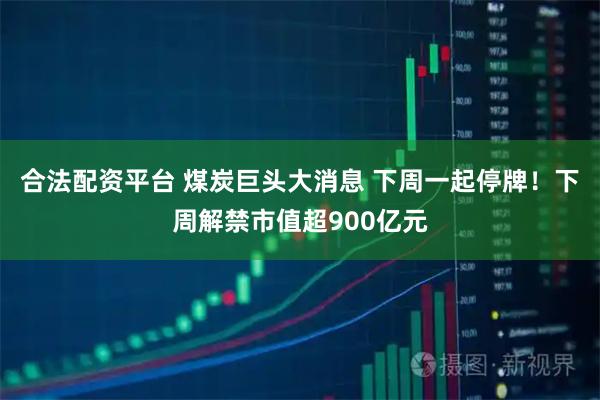 合法配資平臺 煤炭巨頭大消息 下周一起停牌！下周解禁市值超900億元