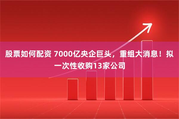 股票如何配資 7000億央企巨頭，重組大消息！擬一次性收購13家公司