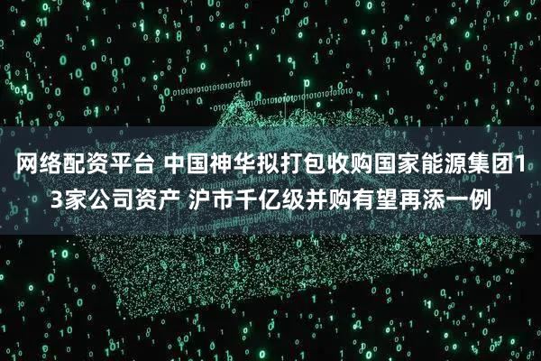 網(wǎng)絡(luò)配資平臺 中國神華擬打包收購國家能源集團(tuán)13家公司資產(chǎn) 滬市千億級并購有望再添一例