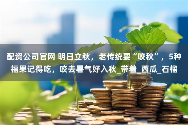 配資公司官網 明日立秋，老傳統要“咬秋”，5種福果記得吃，咬去暑氣好入秋_帶著_西瓜_石榴