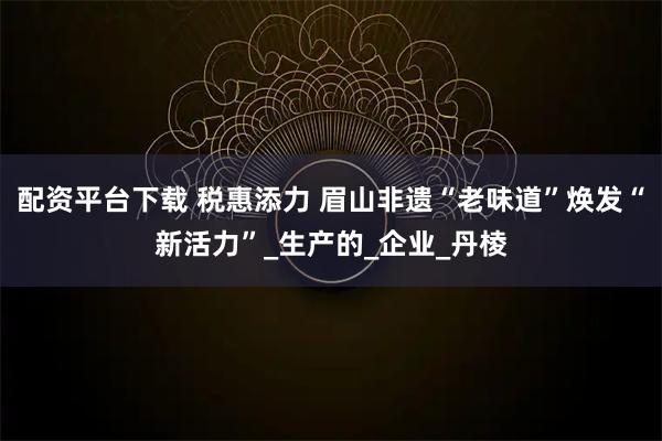 配資平臺下載 稅惠添力 眉山非遺“老味道”煥發“新活力”_生產的_企業_丹棱