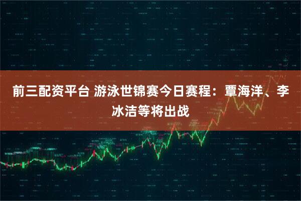 前三配資平臺 游泳世錦賽今日賽程：覃海洋、李冰潔等將出戰